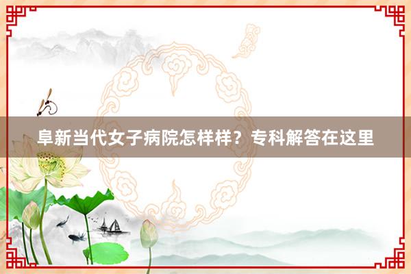 阜新当代女子病院怎样样？专科解答在这里