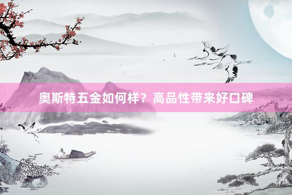 奥斯特五金如何样？高品性带来好口碑
